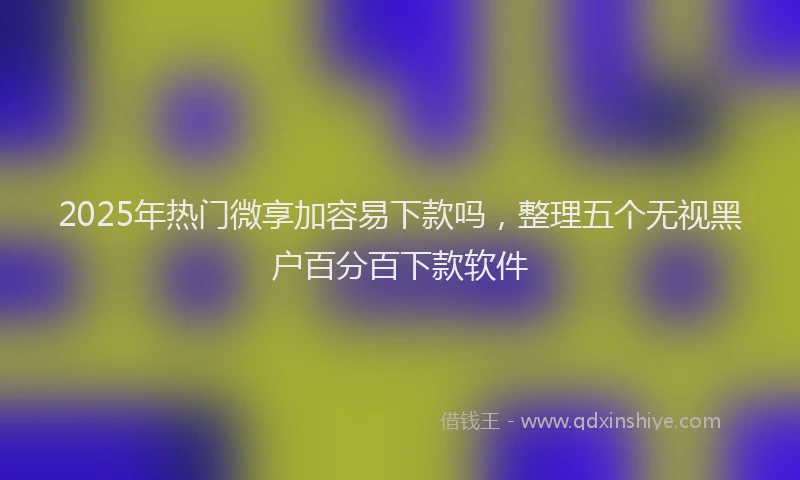 2025年热门微享加容易下款吗，整理五个无视黑户百分百下款软件