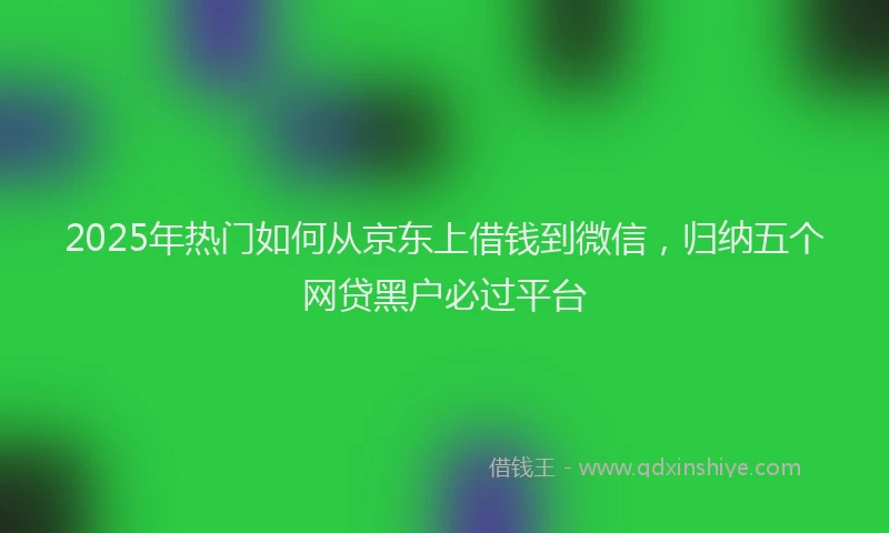 2025年热门如何从京东上借钱到微信，归纳五个网贷黑户必过平台
