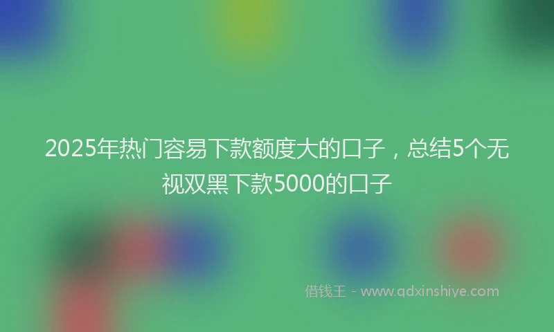 2025年热门容易下款额度大的口子，总结5个无视双黑下款5000的口子