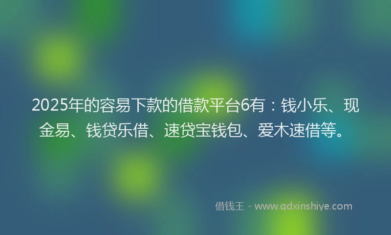 2025年的容易下款的借款平台6有：钱小乐、现金易、钱贷乐借、速贷宝钱包、爱木速借等。
