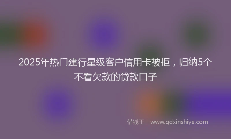 2025年热门建行星级客户信用卡被拒，归纳5个不看欠款的贷款口子