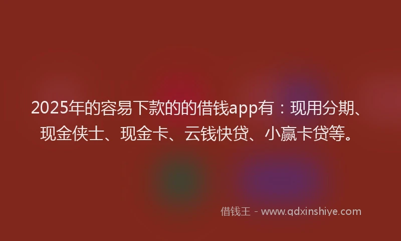 2025年的容易下款的的借钱app有：现用分期、现金侠士、现金卡、云钱快贷、小赢卡贷等。