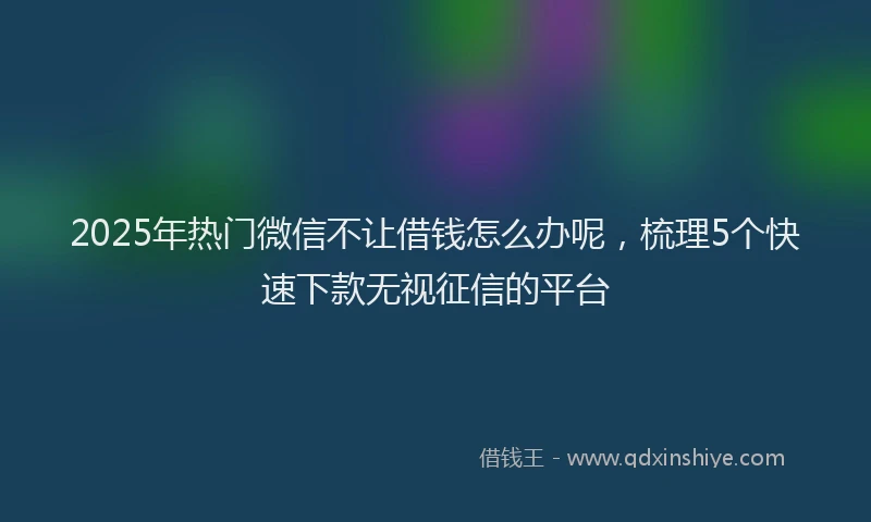 2025年热门微信不让借钱怎么办呢，梳理5个快速下款无视征信的平台