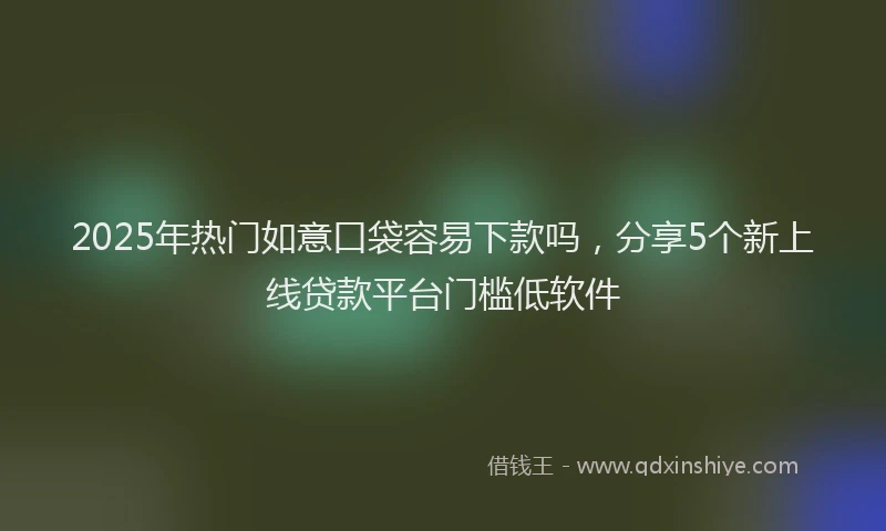 2025年热门如意口袋容易下款吗，分享5个新上线贷款平台门槛低软件