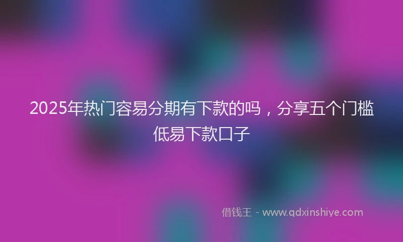2025年热门容易分期有下款的吗，分享五个门槛低易下款口子