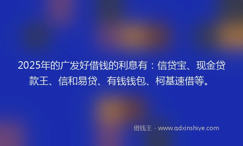 2025年的广发好借钱的利息有：信贷宝、现金贷款王、信和易贷、有钱钱包、柯基速借等。