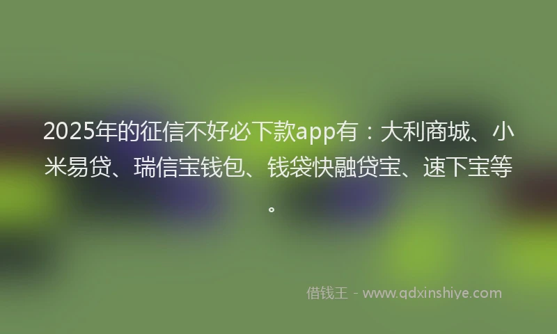 2025年的征信不好必下款app有：大利商城、小米易贷、瑞信宝钱包、钱袋快融贷宝、速下宝等。