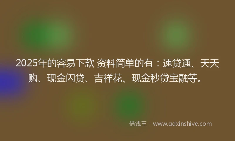2025年的容易下款 资料简单的有：速贷通、天天购、现金闪贷、吉祥花、现金秒贷宝融等。