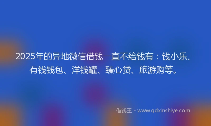 2025年的异地微信借钱一直不给钱有：钱小乐、有钱钱包、洋钱罐、臻心贷、旅游购等。
