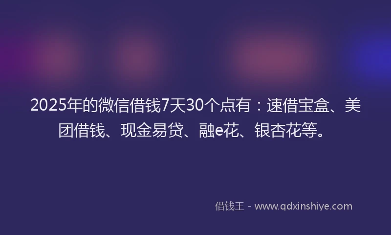 2025年的微信借钱7天30个点有：速借宝盒、美团借钱、现金易贷、融e花、银杏花等。