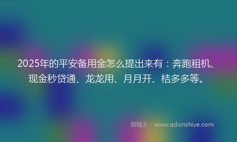 2025年的平安备用金怎么提出来有：奔跑租机、现金秒贷通、龙龙用、月月开、桔多多等。