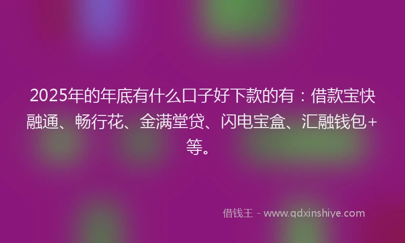 2025年的年底有什么口子好下款的有：借款宝快融通、畅行花、金满堂贷、闪电宝盒、汇融钱包+等。