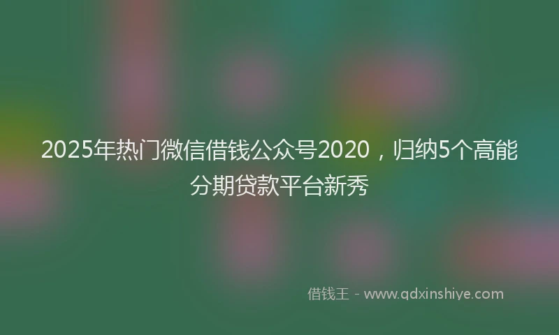 2025年热门微信借钱公众号2020，归纳5个高能分期贷款平台新秀