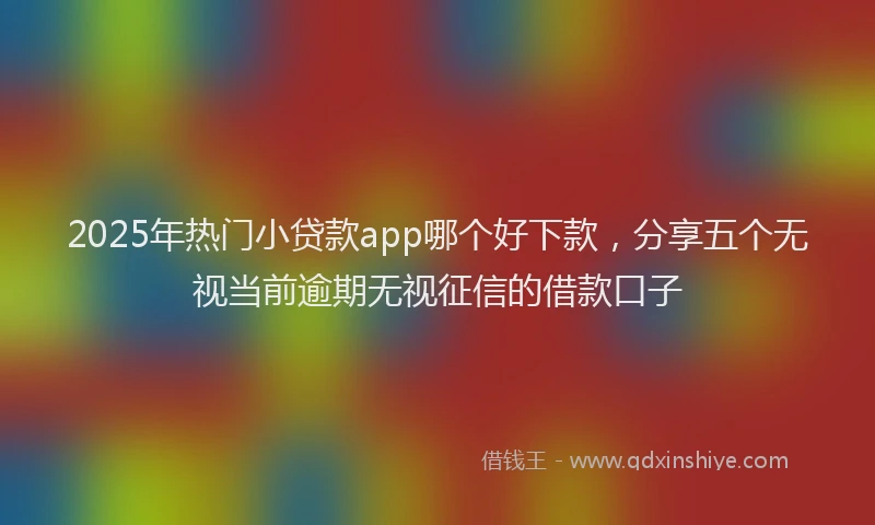 2025年热门小贷款app哪个好下款，分享五个无视当前逾期无视征信的借款口子