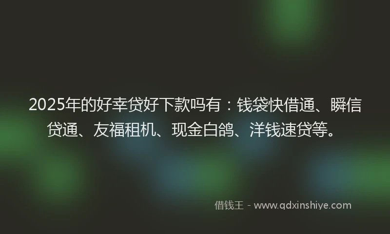 2025年的好幸贷好下款吗有：钱袋快借通、瞬信贷通、友福租机、现金白鸽、洋钱速贷等。