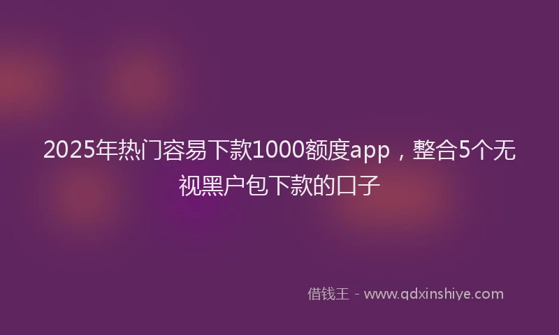 2025年热门容易下款1000额度app，整合5个无视黑户包下款的口子