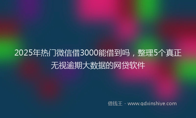 2025年热门微信借3000能借到吗，整理5个真正无视逾期大数据的网贷软件