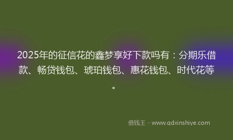 2025年的征信花的鑫梦享好下款吗有：分期乐借款、畅贷钱包、琥珀钱包、惠花钱包、时代花等。