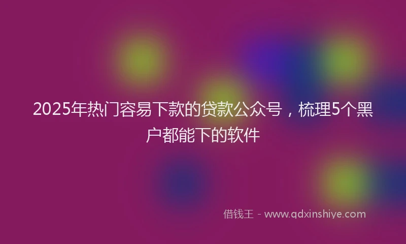 2025年热门容易下款的贷款公众号，梳理5个黑户都能下的软件