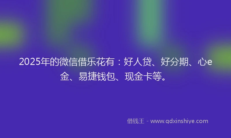 2025年的微信借乐花有：好人贷、好分期、心e金、易捷钱包、现金卡等。