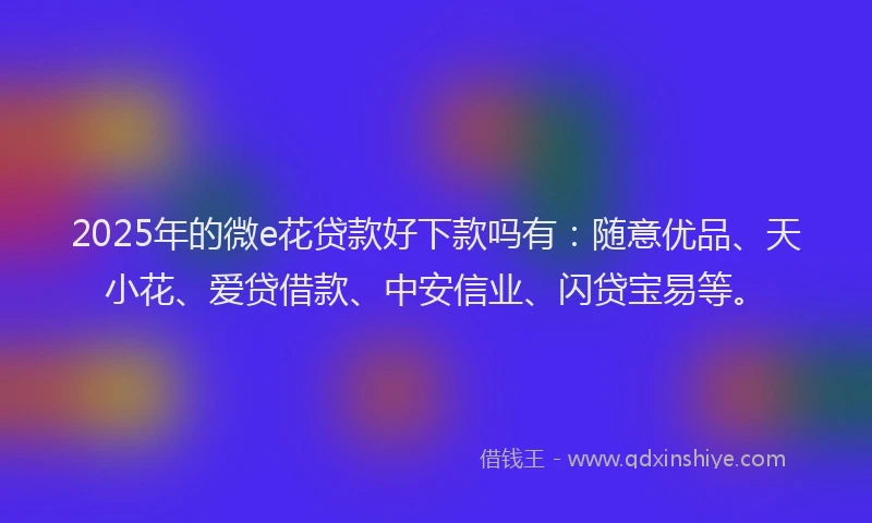2025年的微e花贷款好下款吗有：随意优品、天小花、爱贷借款、中安信业、闪贷宝易等。