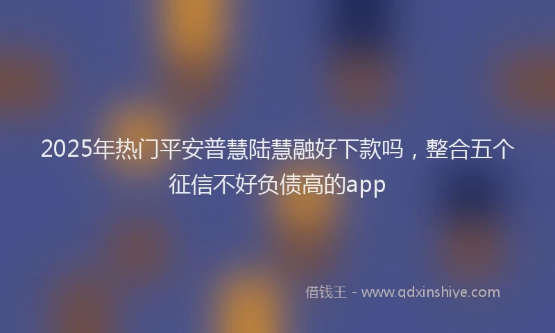 2025年热门平安普慧陆慧融好下款吗，整合五个征信不好负债高的app