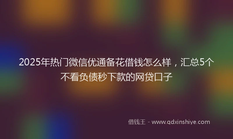 2025年热门微信优通备花借钱怎么样，汇总5个不看负债秒下款的网贷口子