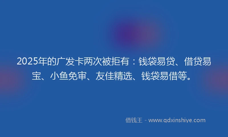 2025年的广发卡两次被拒有：钱袋易贷、借贷易宝、小鱼免审、友佳精选、钱袋易借等。