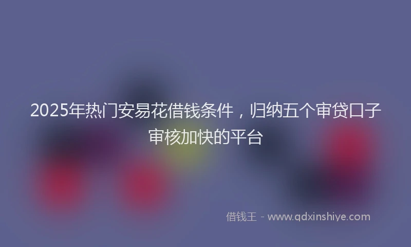 2025年热门安易花借钱条件，归纳五个审贷口子审核加快的平台