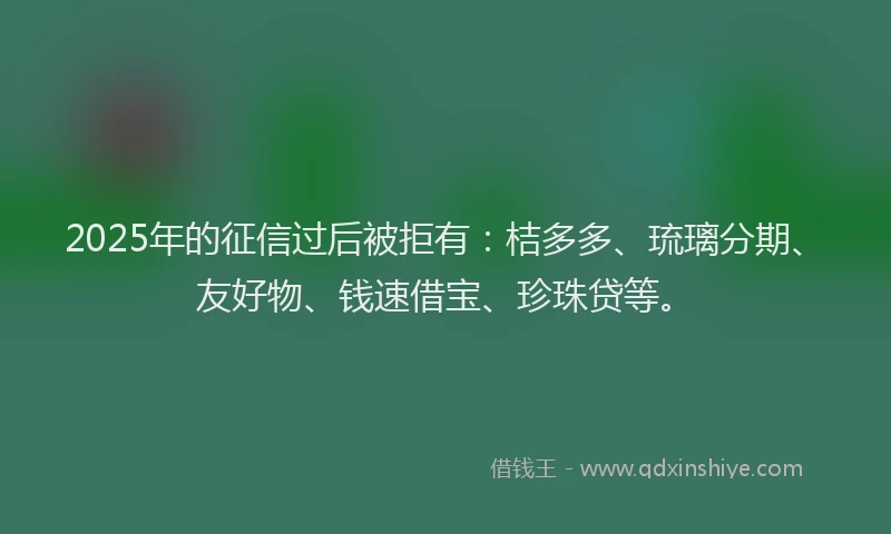 2025年的征信过后被拒有：桔多多、琉璃分期、友好物、钱速借宝、珍珠贷等。