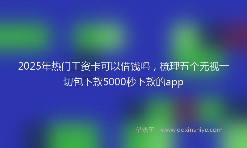 2025年热门工资卡可以借钱吗，梳理五个无视一切包下款5000秒下款的app
