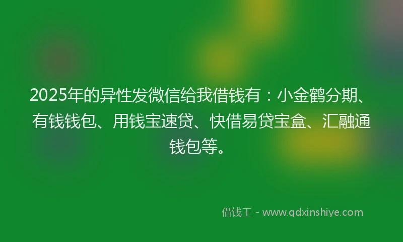 2025年的异性发微信给我借钱有：小金鹤分期、有钱钱包、用钱宝速贷、快借易贷宝盒、汇融通钱包等。