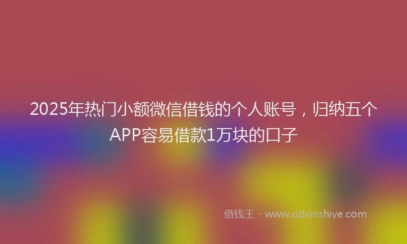 2025年热门小额微信借钱的个人账号，归纳五个APP容易借款1万块的口子
