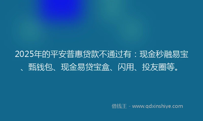 2025年的平安普惠贷款不通过有：现金秒融易宝、甄钱包、现金易贷宝盒、闪用、投友圈等。