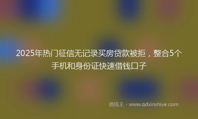 2025年热门征信无记录买房贷款被拒，整合5个手机和身份证快速借钱口子