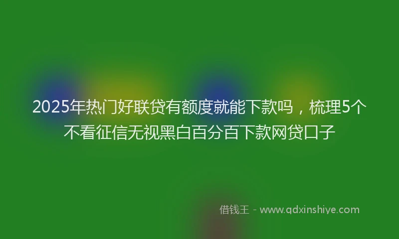 2025年热门好联贷有额度就能下款吗，梳理5个不看征信无视黑白百分百下款网贷口子