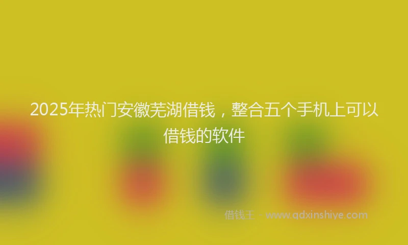 2025年热门安徽芜湖借钱，整合五个手机上可以借钱的软件