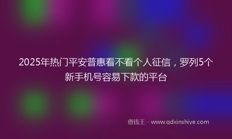2025年热门平安普惠看不看个人征信，罗列5个新手机号容易下款的平台