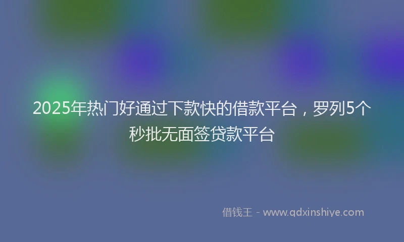 2025年热门好通过下款快的借款平台，罗列5个秒批无面签贷款平台