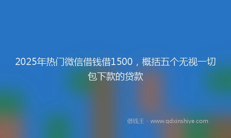 2025年热门微信借钱借1500，概括五个无视一切包下款的贷款