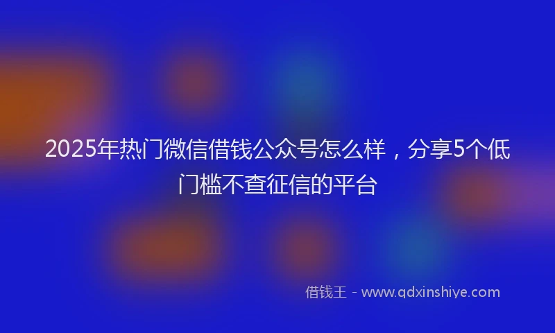 2025年热门微信借钱公众号怎么样，分享5个低门槛不查征信的平台