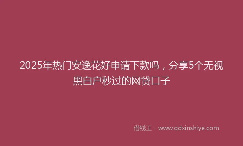 2025年热门安逸花好申请下款吗，分享5个无视黑白户秒过的网贷口子
