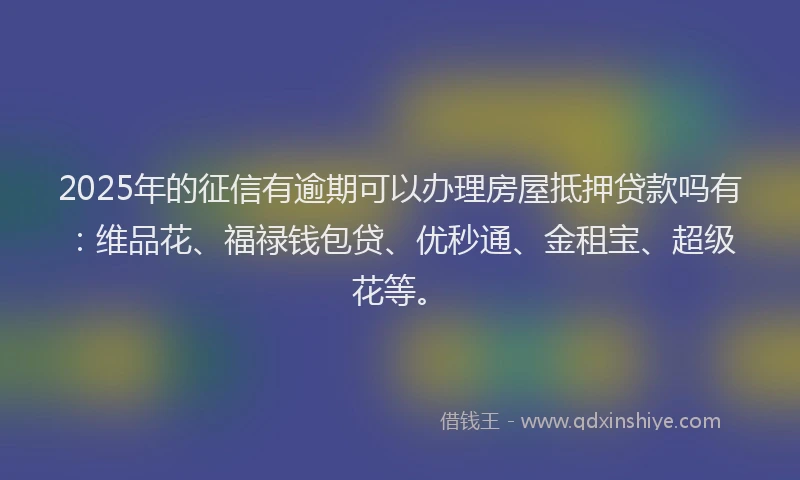 2025年的征信有逾期可以办理房屋抵押贷款吗有：维品花、福禄钱包贷、优秒通、金租宝、超级花等。