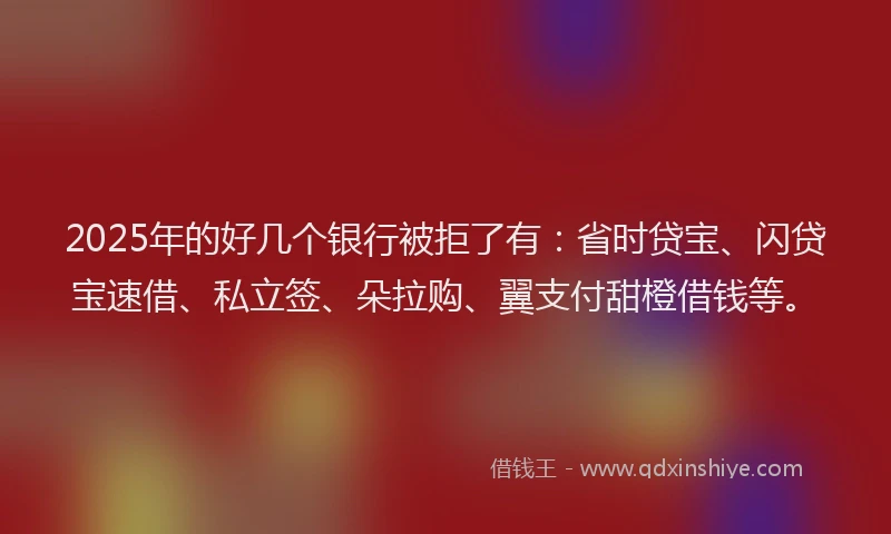 2025年的好几个银行被拒了有：省时贷宝、闪贷宝速借、私立签、朵拉购、翼支付甜橙借钱等。