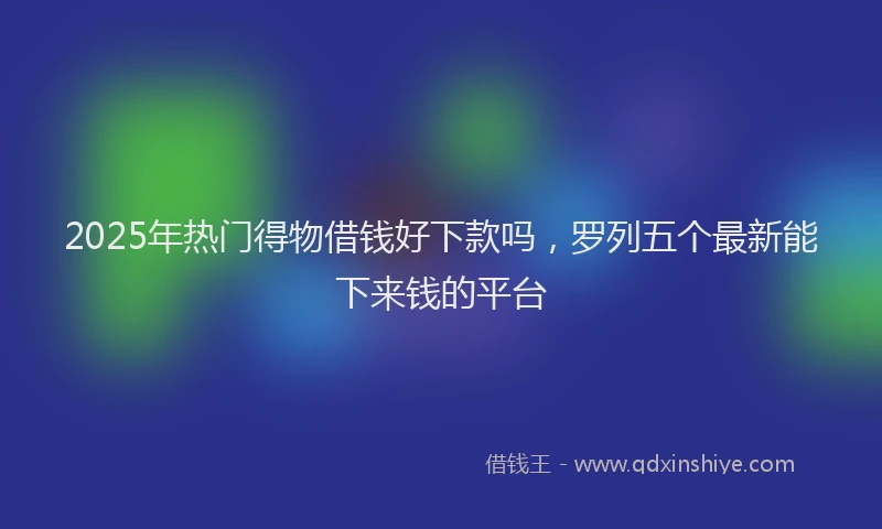 2025年热门得物借钱好下款吗，罗列五个最新能下来钱的平台