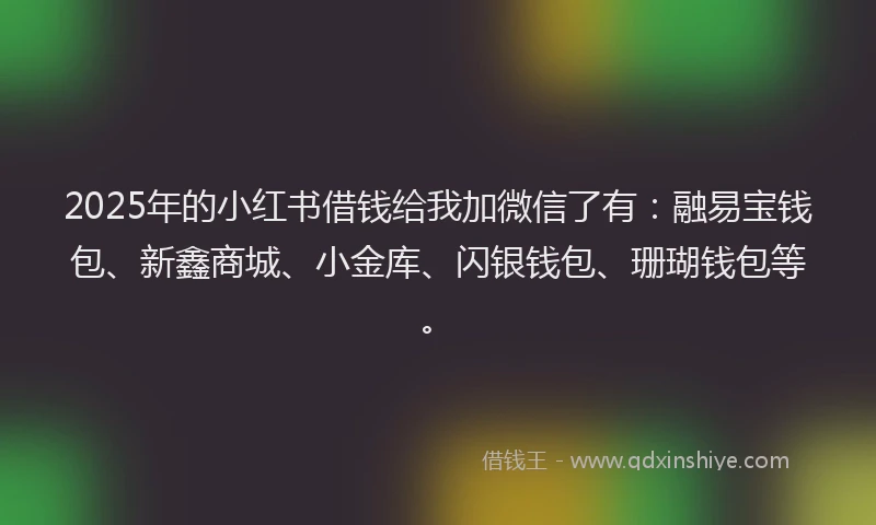 2025年的小红书借钱给我加微信了有：融易宝钱包、新鑫商城、小金库、闪银钱包、珊瑚钱包等。