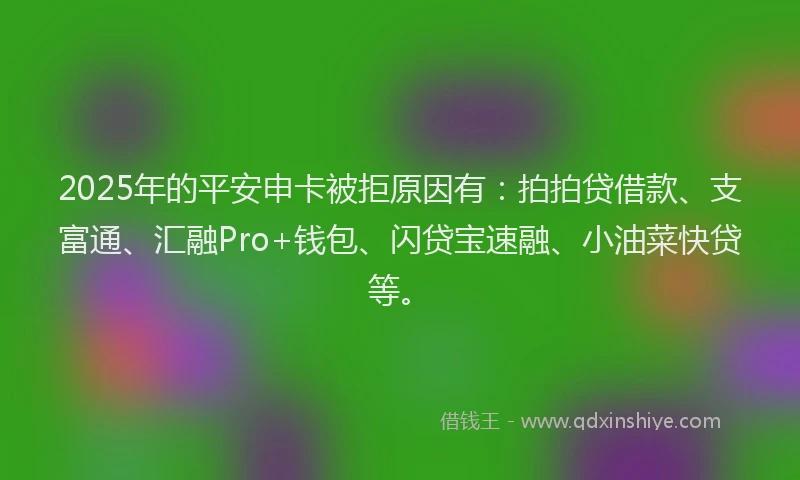 2025年的平安申卡被拒原因有：拍拍贷借款、支富通、汇融Pro+钱包、闪贷宝速融、小油菜快贷等。