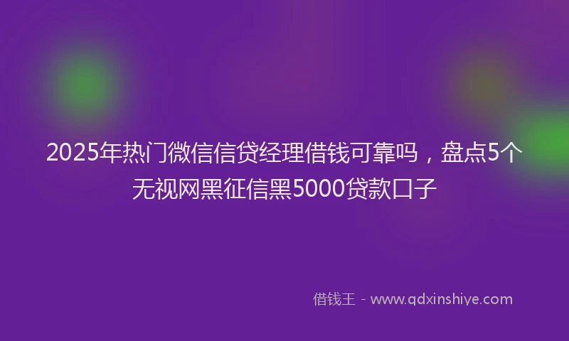 2025年热门微信信贷经理借钱可靠吗，盘点5个无视网黑征信黑5000贷款口子