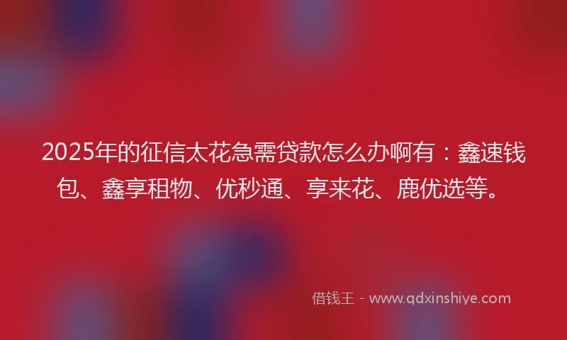 2025年的征信太花急需贷款怎么办啊有：鑫速钱包、鑫享租物、优秒通、享来花、鹿优选等。