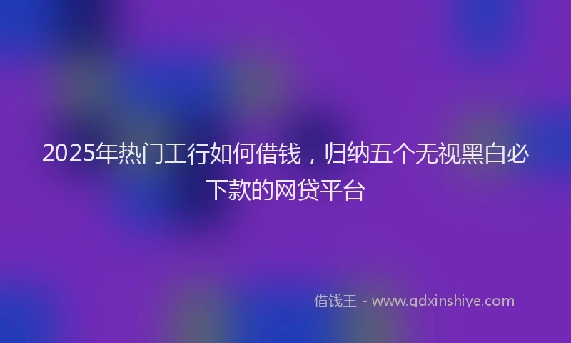 2025年热门工行如何借钱，归纳五个无视黑白必下款的网贷平台